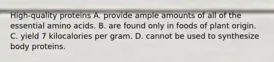 High-quality proteins A. provide ample amounts of all of the essential amino acids. B. are found only in foods of plant origin. C. yield 7 kilocalories per gram. D. cannot be used to synthesize body proteins.
