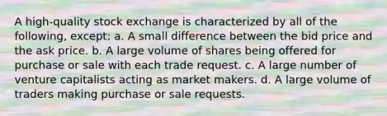 A high-quality stock exchange is characterized by all of the following, except: a. A small difference between the bid price and the ask price. b. A large volume of shares being offered for purchase or sale with each trade request. c. A large number of venture capitalists acting as market makers. d. A large volume of traders making purchase or sale requests.