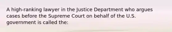 A high-ranking lawyer in the Justice Department who argues cases before the Supreme Court on behalf of the U.S. government is called the: