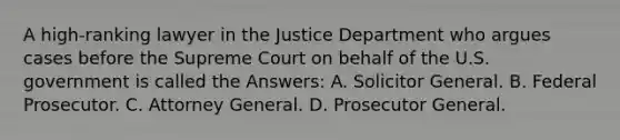 A high-ranking lawyer in the Justice Department who argues cases before the Supreme Court on behalf of the U.S. government is called the Answers: A. Solicitor General. B. Federal Prosecutor. C. Attorney General. D. Prosecutor General.