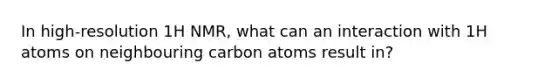 In high-resolution 1H NMR, what can an interaction with 1H atoms on neighbouring carbon atoms result in?