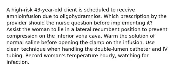 A high-risk 43-year-old client is scheduled to receive amnioinfusion due to oligohydramnios. Which prescription by the provider should the nurse question before implementing it? Assist the woman to lie in a lateral recumbent position to prevent compression on the inferior vena cava. Warm the solution of normal saline before opening the clamp on the infusion. Use clean technique when handling the double-lumen catheter and IV tubing. Record woman's temperature hourly, watching for infection.