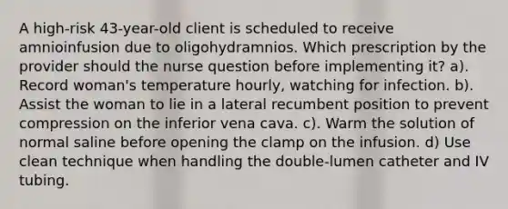 A high-risk 43-year-old client is scheduled to receive amnioinfusion due to oligohydramnios. Which prescription by the provider should the nurse question before implementing it? a). Record woman's temperature hourly, watching for infection. b). Assist the woman to lie in a lateral recumbent position to prevent compression on the inferior vena cava. c). Warm the solution of normal saline before opening the clamp on the infusion. d) Use clean technique when handling the double-lumen catheter and IV tubing.