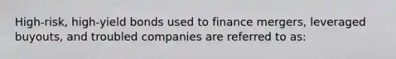 High-risk, high-yield bonds used to finance mergers, leveraged buyouts, and troubled companies are referred to as:​