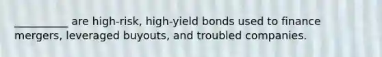 __________ are high-risk, high-yield bonds used to finance mergers, leveraged buyouts, and troubled companies.