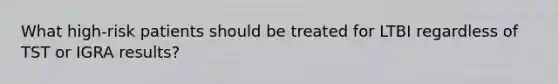 What high-risk patients should be treated for LTBI regardless of TST or IGRA results?