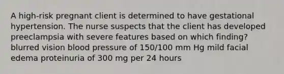 A high-risk pregnant client is determined to have gestational hypertension. The nurse suspects that the client has developed preeclampsia with severe features based on which finding? blurred vision blood pressure of 150/100 mm Hg mild facial edema proteinuria of 300 mg per 24 hours