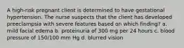 A high-risk pregnant client is determined to have gestational hypertension. The nurse suspects that the client has developed preeclampsia with severe features based on which finding? a. mild facial edema b. proteinuria of 300 mg per 24 hours c. blood pressure of 150/100 mm Hg d. blurred vision