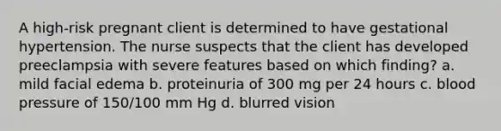 A high-risk pregnant client is determined to have gestational hypertension. The nurse suspects that the client has developed preeclampsia with severe features based on which finding? a. mild facial edema b. proteinuria of 300 mg per 24 hours c. blood pressure of 150/100 mm Hg d. blurred vision