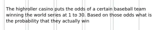 The highroller casino puts the odds of a certain baseball team winning the world series at 1 to 30. Based on those odds what is the probability that they actually win