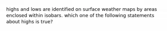 highs and lows are identified on surface weather maps by areas enclosed within isobars. which one of the following statements about highs is true?