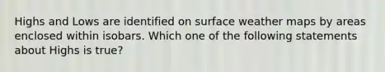 Highs and Lows are identified on surface weather maps by areas enclosed within isobars. Which one of the following statements about Highs is true?