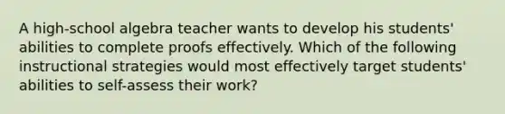 A high-school algebra teacher wants to develop his students' abilities to complete proofs effectively. Which of the following instructional strategies would most effectively target students' abilities to self-assess their work?