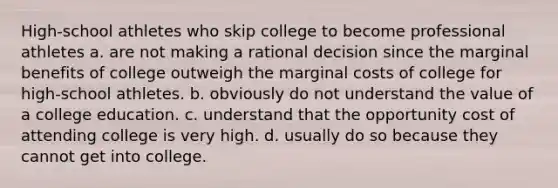 High-school athletes who skip college to become professional athletes a. are not making a rational decision since the marginal benefits of college outweigh the marginal costs of college for high-school athletes. b. obviously do not understand the value of a college education. c. understand that the opportunity cost of attending college is very high. d. usually do so because they cannot get into college.