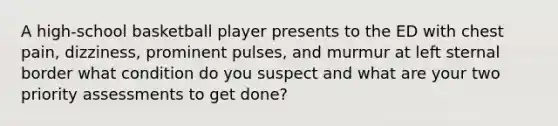 A high-school basketball player presents to the ED with chest pain, dizziness, prominent pulses, and murmur at left sternal border what condition do you suspect and what are your two priority assessments to get done?