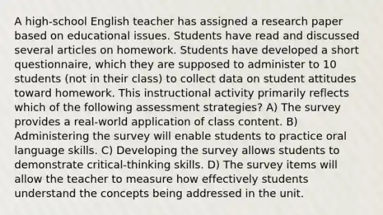 A high-school English teacher has assigned a research paper based on educational issues. Students have read and discussed several articles on homework. Students have developed a short questionnaire, which they are supposed to administer to 10 students (not in their class) to collect data on student attitudes toward homework. This instructional activity primarily reflects which of the following assessment strategies? A) The survey provides a real-world application of class content. B) Administering the survey will enable students to practice oral language skills. C) Developing the survey allows students to demonstrate critical-thinking skills. D) The survey items will allow the teacher to measure how effectively students understand the concepts being addressed in the unit.