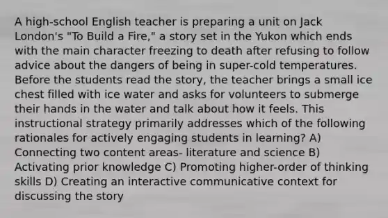 A high-school English teacher is preparing a unit on Jack London's "To Build a Fire," a story set in the Yukon which ends with the main character freezing to death after refusing to follow advice about the dangers of being in super-cold temperatures. Before the students read the story, the teacher brings a small ice chest filled with ice water and asks for volunteers to submerge their hands in the water and talk about how it feels. This instructional strategy primarily addresses which of the following rationales for actively engaging students in learning? A) Connecting two content areas- literature and science B) Activating prior knowledge C) Promoting higher-order of thinking skills D) Creating an interactive communicative context for discussing the story