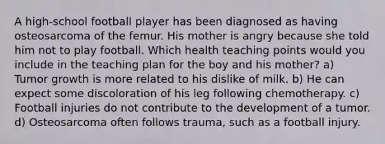 A high-school football player has been diagnosed as having osteosarcoma of the femur. His mother is angry because she told him not to play football. Which health teaching points would you include in the teaching plan for the boy and his mother? a) Tumor growth is more related to his dislike of milk. b) He can expect some discoloration of his leg following chemotherapy. c) Football injuries do not contribute to the development of a tumor. d) Osteosarcoma often follows trauma, such as a football injury.