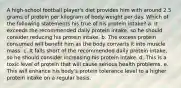 A high-school football player's diet provides him with around 2.5 grams of protein per kilogram of body weight per day. Which of the following statements his true of his protein intake? a. It exceeds the recommended daily protein intake, so he should consider reducing his protein intake. b. The excess protein consumed will benefit him as the body converts it into muscle mass. c. It falls short of the recommended daily protein intake, so he should consider increasing his protein intake. d. This is a toxic level of protein that will cause serious health problems. e. This will enhance his body's protein tolerance level to a higher protein intake on a regular basis.