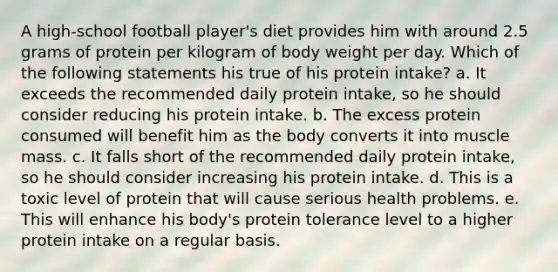 A high-school football player's diet provides him with around 2.5 grams of protein per kilogram of body weight per day. Which of the following statements his true of his protein intake? a. It exceeds the recommended daily protein intake, so he should consider reducing his protein intake. b. The excess protein consumed will benefit him as the body converts it into muscle mass. c. It falls short of the recommended daily protein intake, so he should consider increasing his protein intake. d. This is a toxic level of protein that will cause serious health problems. e. This will enhance his body's protein tolerance level to a higher protein intake on a regular basis.