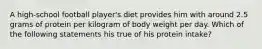 A high-school football player's diet provides him with around 2.5 grams of protein per kilogram of body weight per day. Which of the following statements his true of his protein intake?