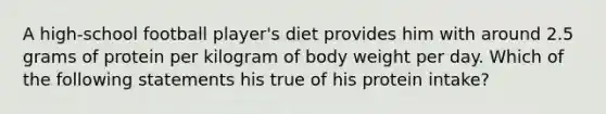 A high-school football player's diet provides him with around 2.5 grams of protein per kilogram of body weight per day. Which of the following statements his true of his protein intake?