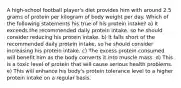 A high-school football player's diet provides him with around 2.5 grams of protein per kilogram of body weight per day. Which of the following statements his true of his protein intake? a) It exceeds the recommended daily protein intake, so he should consider reducing his protein intake. b) It falls short of the recommended daily protein intake, so he should consider increasing his protein intake. c) The excess protein consumed will benefit him as the body converts it into muscle mass. d) This is a toxic level of protein that will cause serious health problems. e) This will enhance his body's protein tolerance level to a higher protein intake on a regular basis.