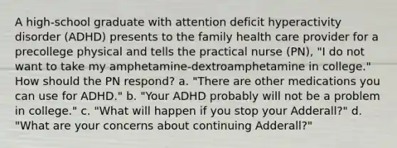 A high-school graduate with attention deficit hyperactivity disorder (ADHD) presents to the family health care provider for a precollege physical and tells the practical nurse (PN), "I do not want to take my amphetamine-dextroamphetamine in college." How should the PN respond? a. "There are other medications you can use for ADHD." b. "Your ADHD probably will not be a problem in college." c. "What will happen if you stop your Adderall?" d. "What are your concerns about continuing Adderall?"