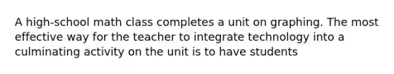 A high-school math class completes a unit on graphing. The most effective way for the teacher to integrate technology into a culminating activity on the unit is to have students