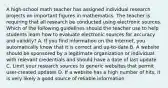 A high-school math teacher has assigned individual research projects on important figures in mathematics. The teacher is requiring that all research be conducted using electronic sources. Which of the following guidelines should the teacher use to help students learn how to evaluate electronic sources for accuracy and validity? A. If you find information on the Internet, you automatically know that it is correct and up-to-date B. A website should be sponsored by a legitimate organization or individual with relevant credentials and should have a date of last update C. Limit your research sources to generic websites that permit user-created updates D. If a website has a high number of hits, it is very likely a good source of reliable information