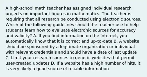 A high-school math teacher has assigned individual research projects on important figures in mathematics. The teacher is requiring that all research be conducted using electronic sources. Which of the following guidelines should the teacher use to help students learn how to evaluate electronic sources for accuracy and validity? A. If you find information on the Internet, you automatically know that it is correct and up-to-date B. A website should be sponsored by a legitimate organization or individual with relevant credentials and should have a date of last update C. Limit your research sources to generic websites that permit user-created updates D. If a website has a high number of hits, it is very likely a good source of reliable information