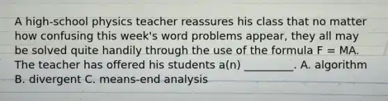 A high-school physics teacher reassures his class that no matter how confusing this week's word problems appear, they all may be solved quite handily through the use of the formula F = MA. The teacher has offered his students a(n) _________. A. algorithm B. divergent C. means-end analysis