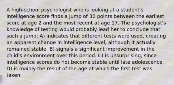 A high-school psychologist who is looking at a student's intelligence score finds a jump of 30 points between the earliest score at age 2 and the most recent at age 17. The psychologist's knowledge of testing would probably lead her to conclude that such a jump: A) indicates that different tests were used, creating an apparent change in intelligence level, although it actually remained stable. B) signals a significant improvement in the child's environment over this period. C) is unsurprising, since intelligence scores do not become stable until late adolescence. D) is mainly the result of the age at which the first test was taken.