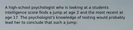 A high-school psychologist who is looking at a students intelligence score finds a jump at age 2 and the most recent at age 17. The psychologist's knowledge of testing would probably lead her to conclude that such a jump: