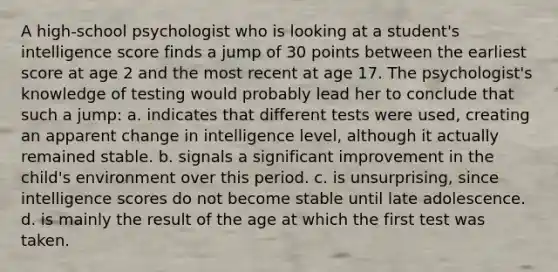 A high-school psychologist who is looking at a student's intelligence score finds a jump of 30 points between the earliest score at age 2 and the most recent at age 17. The psychologist's knowledge of testing would probably lead her to conclude that such a jump: a. indicates that different tests were used, creating an apparent change in intelligence level, although it actually remained stable. b. signals a significant improvement in the child's environment over this period. c. is unsurprising, since intelligence scores do not become stable until late adolescence. d. is mainly the result of the age at which the first test was taken.