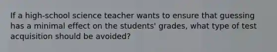 If a high-school science teacher wants to ensure that guessing has a minimal effect on the students' grades, what type of test acquisition should be avoided?