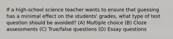 If a high-school science teacher wants to ensure that guessing has a minimal effect on the students' grades, what type of test question should be avoided? (A) Multiple choice (B) Cloze assessments (C) True/false questions (D) Essay questions