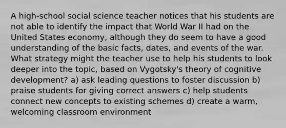 A high-school social science teacher notices that his students are not able to identify the impact that World War II had on the United States economy, although they do seem to have a good understanding of the basic facts, dates, and events of the war. What strategy might the teacher use to help his students to look deeper into the topic, based on Vygotsky's theory of cognitive development? a) ask leading questions to foster discussion b) praise students for giving correct answers c) help students connect new concepts to existing schemes d) create a warm, welcoming classroom environment