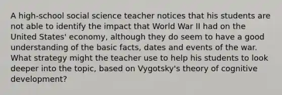 A high-school social science teacher notices that his students are not able to identify the impact that World War II had on the United States' economy, although they do seem to have a good understanding of the basic facts, dates and events of the war. What strategy might the teacher use to help his students to look deeper into the topic, based on Vygotsky's theory of cognitive development?