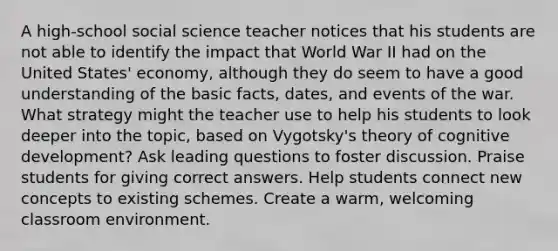 A high-school social science teacher notices that his students are not able to identify the impact that World War II had on the United States' economy, although they do seem to have a good understanding of the basic facts, dates, and events of the war. What strategy might the teacher use to help his students to look deeper into the topic, based on Vygotsky's theory of cognitive development? Ask leading questions to foster discussion. Praise students for giving correct answers. Help students connect new concepts to existing schemes. Create a warm, welcoming classroom environment.