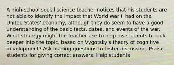 A high-school social science teacher notices that his students are not able to identify the impact that World War II had on the United States' economy, although they do seem to have a good understanding of the basic facts, dates, and events of the war. What strategy might the teacher use to help his students to look deeper into the topic, based on Vygotsky's theory of cognitive development? Ask leading questions to foster discussion. Praise students for giving correct answers. Help students