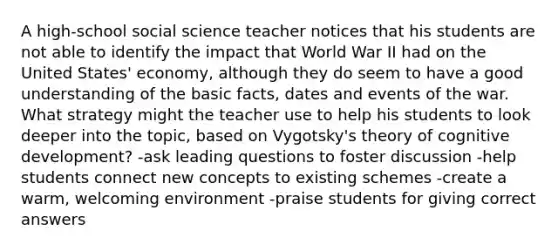 A high-school social science teacher notices that his students are not able to identify the impact that World War II had on the United States' economy, although they do seem to have a good understanding of the basic facts, dates and events of the war. What strategy might the teacher use to help his students to look deeper into the topic, based on Vygotsky's theory of cognitive development? -ask leading questions to foster discussion -help students connect new concepts to existing schemes -create a warm, welcoming environment -praise students for giving correct answers