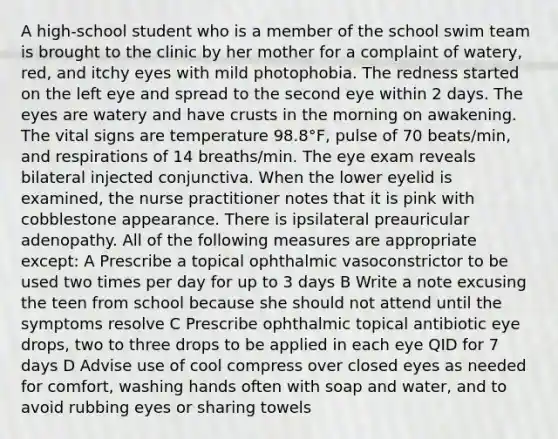 A high-school student who is a member of the school swim team is brought to the clinic by her mother for a complaint of watery, red, and itchy eyes with mild photophobia. The redness started on the left eye and spread to the second eye within 2 days. The eyes are watery and have crusts in the morning on awakening. The vital signs are temperature 98.8°F, pulse of 70 beats/min, and respirations of 14 breaths/min. The eye exam reveals bilateral injected conjunctiva. When the lower eyelid is examined, the nurse practitioner notes that it is pink with cobblestone appearance. There is ipsilateral preauricular adenopathy. All of the following measures are appropriate except: A Prescribe a topical ophthalmic vasoconstrictor to be used two times per day for up to 3 days B Write a note excusing the teen from school because she should not attend until the symptoms resolve C Prescribe ophthalmic topical antibiotic eye drops, two to three drops to be applied in each eye QID for 7 days D Advise use of cool compress over closed eyes as needed for comfort, washing hands often with soap and water, and to avoid rubbing eyes or sharing towels