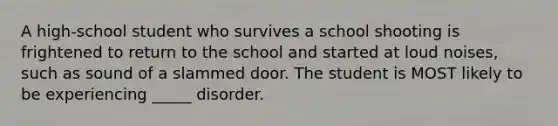 A high-school student who survives a school shooting is frightened to return to the school and started at loud noises, such as sound of a slammed door. The student is MOST likely to be experiencing _____ disorder.