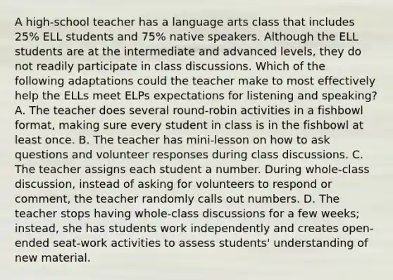 A high-school teacher has a language arts class that includes 25% ELL students and 75% native speakers. Although the ELL students are at the intermediate and advanced levels, they do not readily participate in class discussions. Which of the following adaptations could the teacher make to most effectively help the ELLs meet ELPs expectations for listening and speaking? A. The teacher does several round-robin activities in a fishbowl format, making sure every student in class is in the fishbowl at least once. B. The teacher has mini-lesson on how to ask questions and volunteer responses during class discussions. C. The teacher assigns each student a number. During whole-class discussion, instead of asking for volunteers to respond or comment, the teacher randomly calls out numbers. D. The teacher stops having whole-class discussions for a few weeks; instead, she has students work independently and creates open-ended seat-work activities to assess students' understanding of new material.