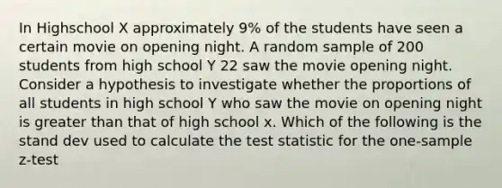 In Highschool X approximately 9% of the students have seen a certain movie on opening night. A random sample of 200 students from high school Y 22 saw the movie opening night. Consider a hypothesis to investigate whether the proportions of all students in high school Y who saw the movie on opening night is greater than that of high school x. Which of the following is the stand dev used to calculate <a href='https://www.questionai.com/knowledge/kzeQt8hpQB-the-test-statistic' class='anchor-knowledge'>the test statistic</a> for the <a href='https://www.questionai.com/knowledge/kicxsfNSZf-one-sample-z-test' class='anchor-knowledge'>one-sample z-test</a>