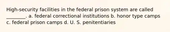 High-security facilities in the federal prison system are called ________. a. federal correctional institutions b. honor type camps c. federal prison camps d. U. S. penitentiaries