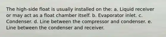 The high-side float is usually installed on the: a. Liquid receiver or may act as a float chamber itself. b. Evaporator inlet. c. Condenser. d. Line between the compressor and condenser. e. Line between the condenser and receiver.