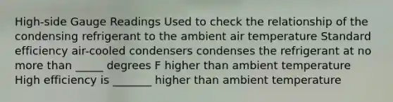 High-side Gauge Readings Used to check the relationship of the condensing refrigerant to the ambient air temperature Standard efficiency air-cooled condensers condenses the refrigerant at no more than _____ degrees F higher than ambient temperature High efficiency is _______ higher than ambient temperature