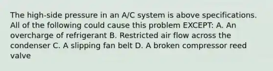 The high-side pressure in an A/C system is above specifications. All of the following could cause this problem EXCEPT: A. An overcharge of refrigerant B. Restricted air flow across the condenser C. A slipping fan belt D. A broken compressor reed valve